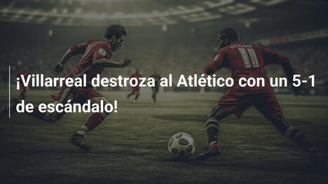 ¡Villarreal destroza al Atlético con un 5-1 de escándalo!