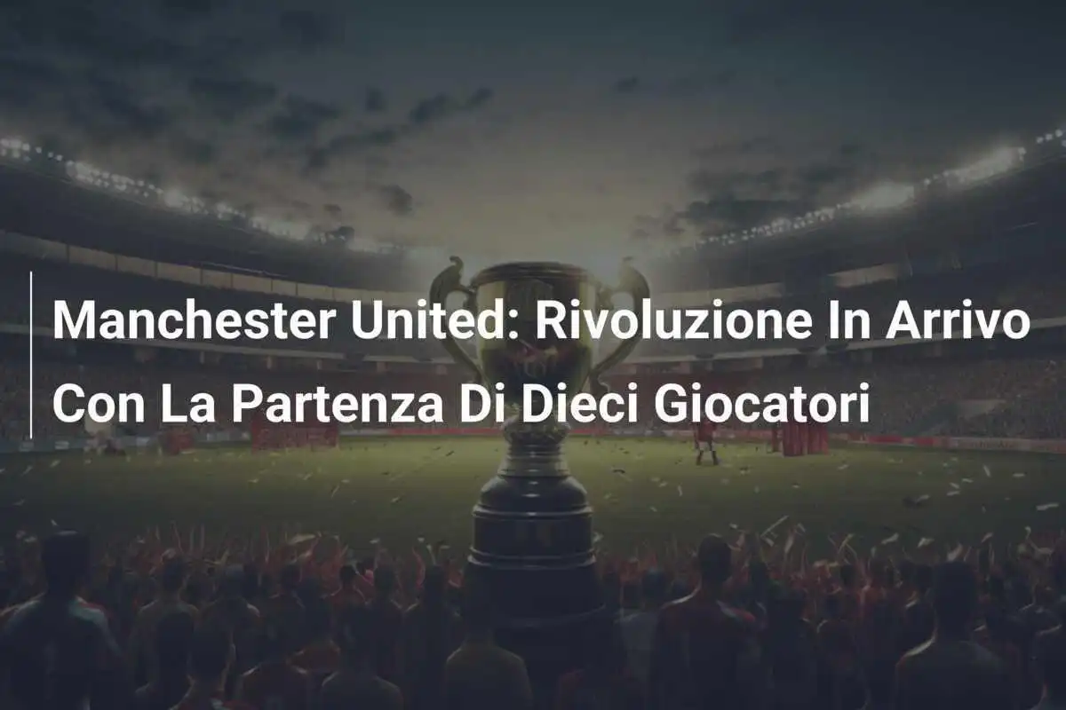 Manchester United: Rivoluzione In Arrivo Con La Partenza Di Dieci Giocatori