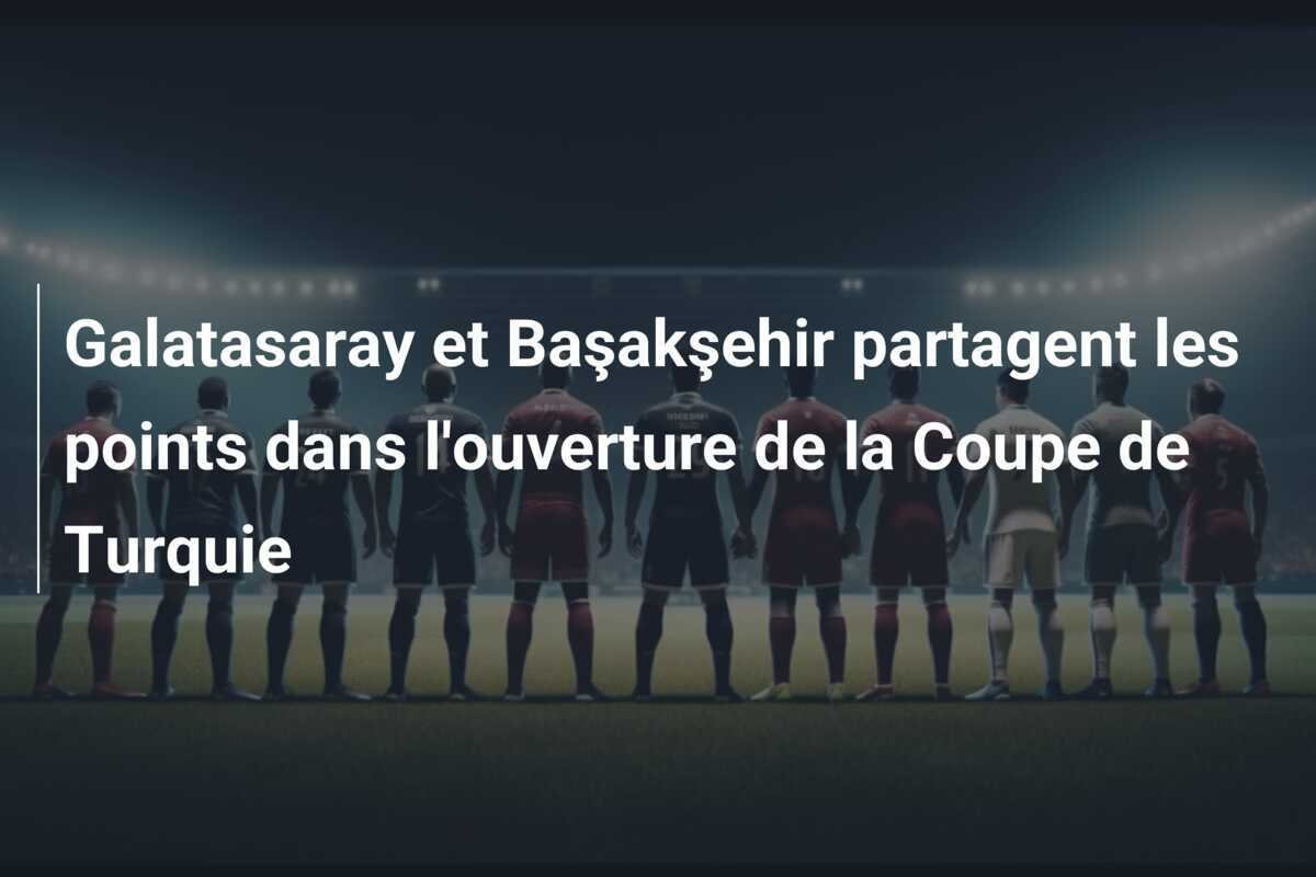 Galatasaray et Başakşehir partagent les points dans l'ouverture de la Coupe de Turquie