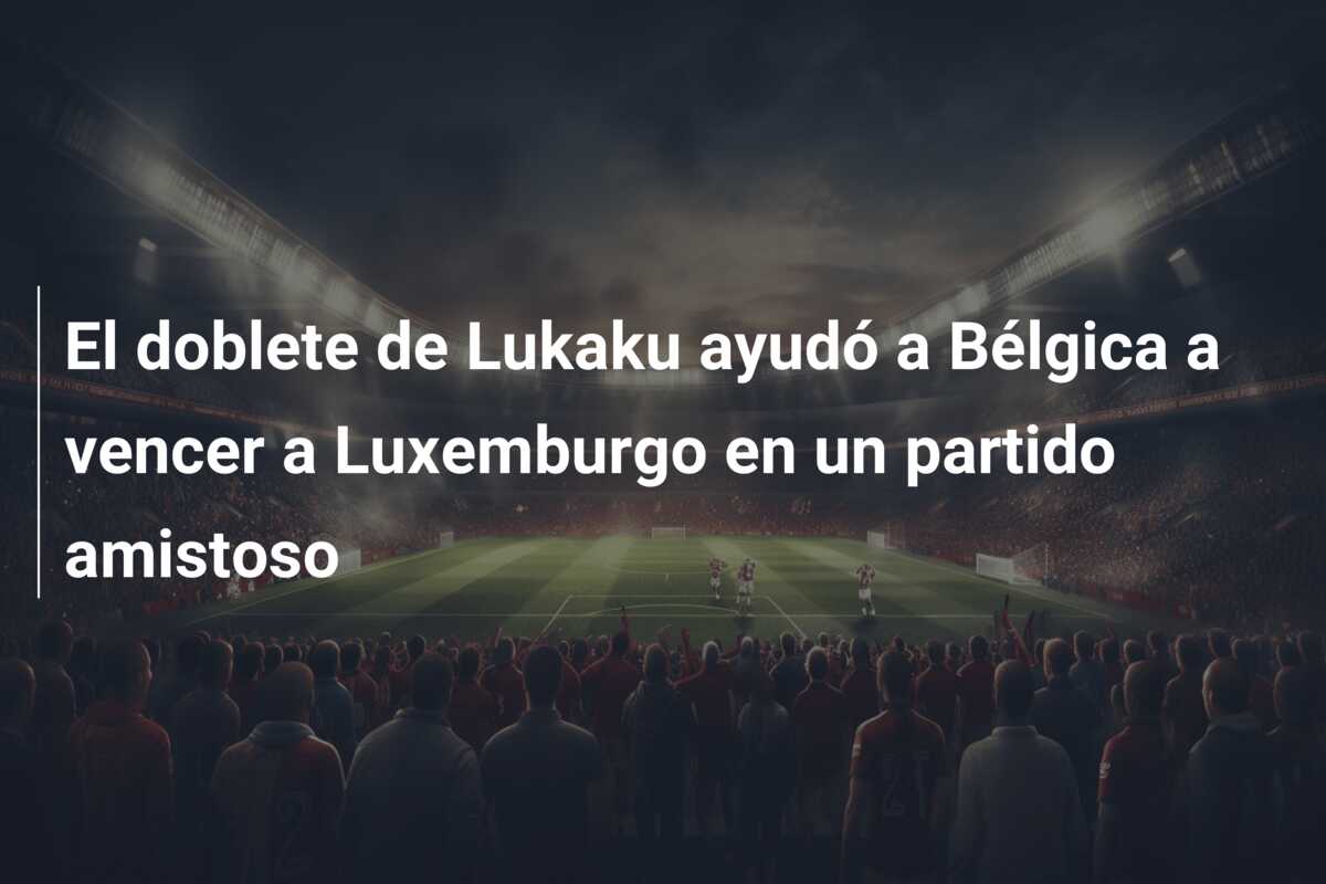 El doblete de Lukaku ayudó a Bélgica a vencer a Luxemburgo en un partido amistoso
