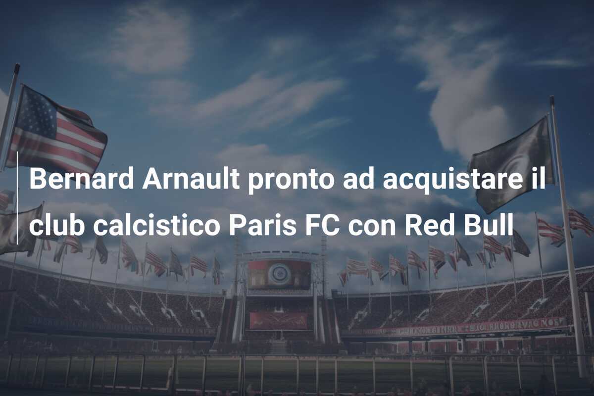 Bernard Arnault pronto ad acquistare il club calcistico Paris FC con Red Bull