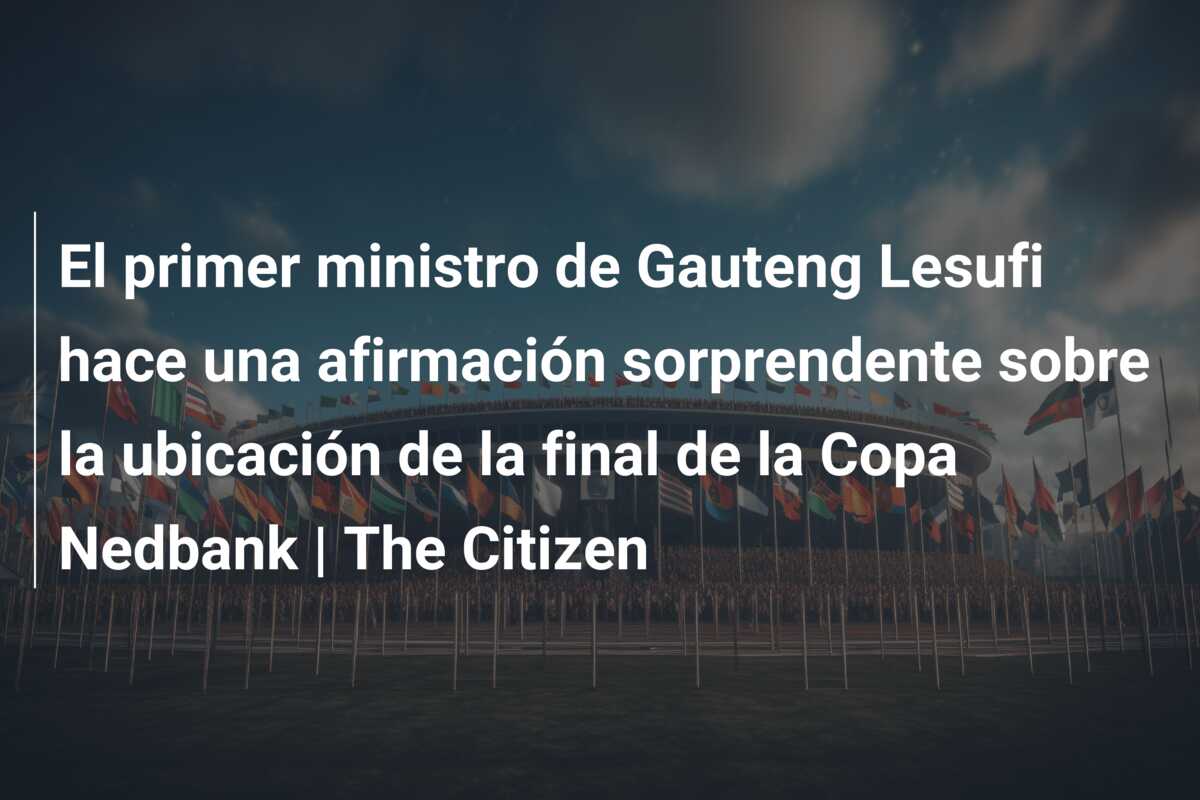 El primer ministro de Gauteng Lesufi hace una afirmación sorprendente sobre la ubicación de la final de la Copa Nedbank | The Citizen