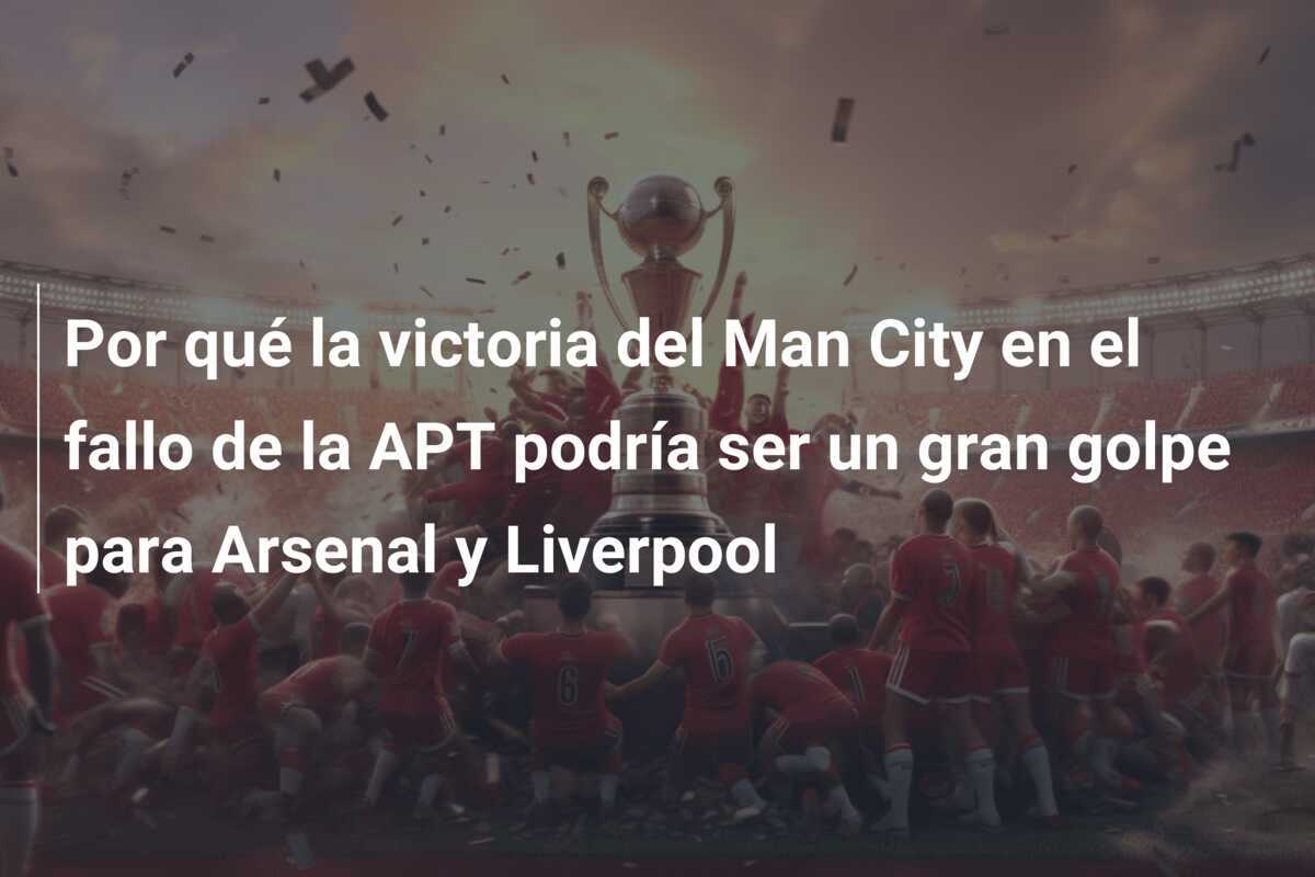 Por qué la victoria del Man City en el fallo de la APT podría ser un gran golpe para Arsenal y Liverpool