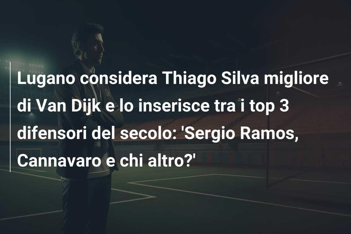 Lugano considera Thiago Silva migliore di Van Dijk e lo inserisce tra i top 3 difensori del secolo: ‘Sergio Ramos, Cannavaro e chi altro?’