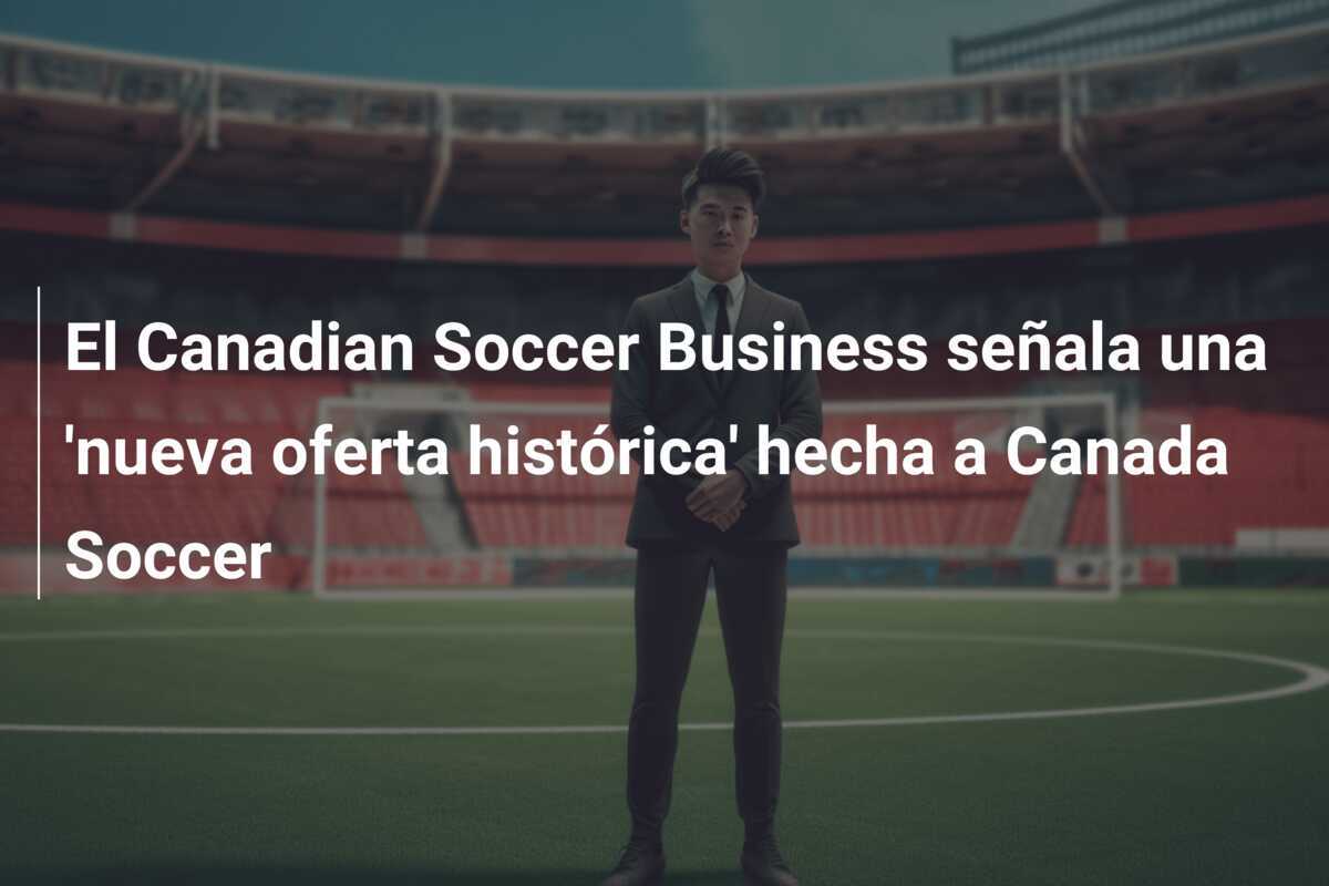 El Canadian Soccer Business señala una 'nueva oferta histórica' hecha a Canada Soccer