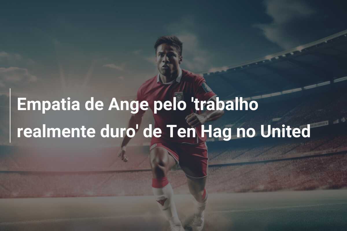 Empatia de Ange pelo 'trabalho realmente duro' de Ten Hag no United