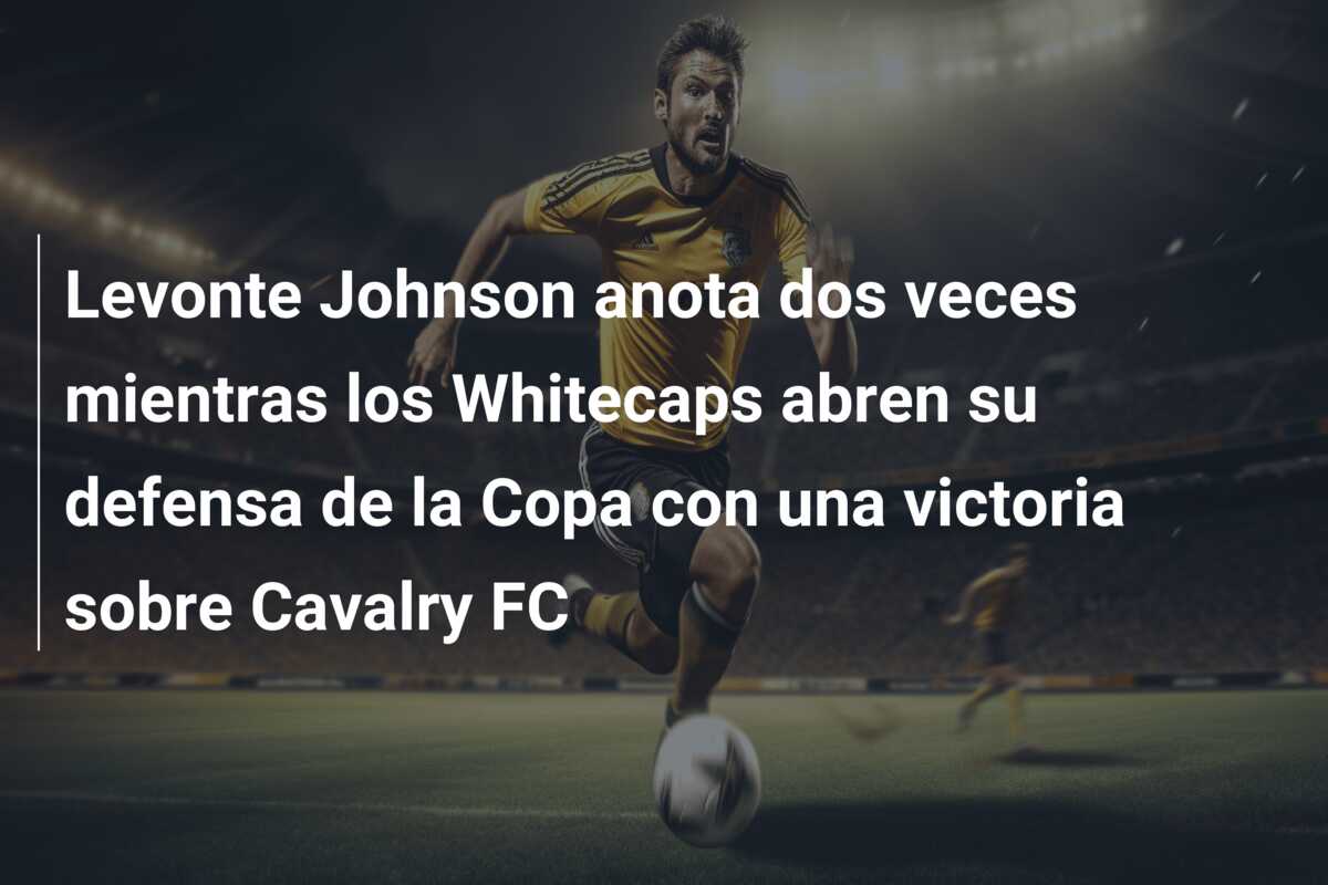 Levonte Johnson anota dos veces mientras los Whitecaps abren su defensa de la Copa con una victoria sobre Cavalry FC