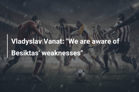 Vladyslav Vanat: ‘Suntem conștienți de punctele slabe ale lui Besiktas’
