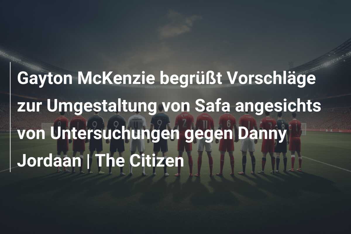 Gayton McKenzie begrüßt Vorschläge zur Umgestaltung von Safa angesichts von Untersuchungen gegen Danny Jordaan | The Citizen