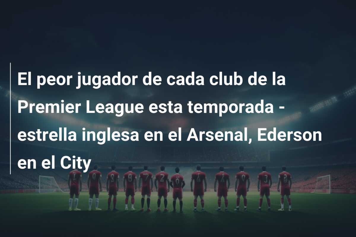 El peor jugador de cada club de la Premier League esta temporada - estrella inglesa en el Arsenal, Ederson en el City