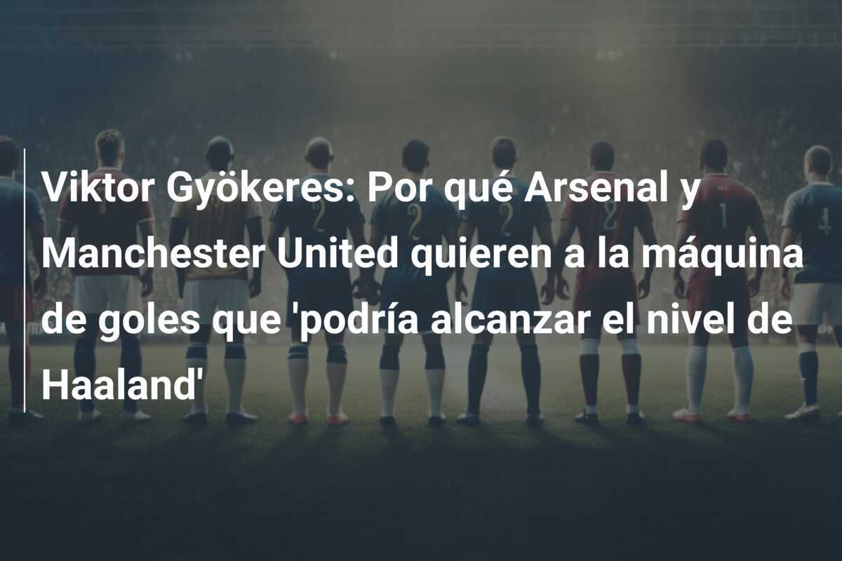 Viktor Gyökeres: Por qué Arsenal y Manchester United quieren a la máquina de goles que 'podría alcanzar el nivel de Haaland'