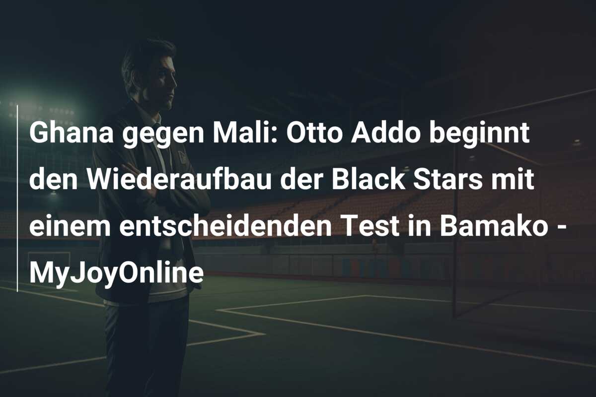 Ghana gegen Mali: Otto Addo beginnt den Wiederaufbau der Black Stars mit einem entscheidenden Test in Bamako – MyJoyOnline