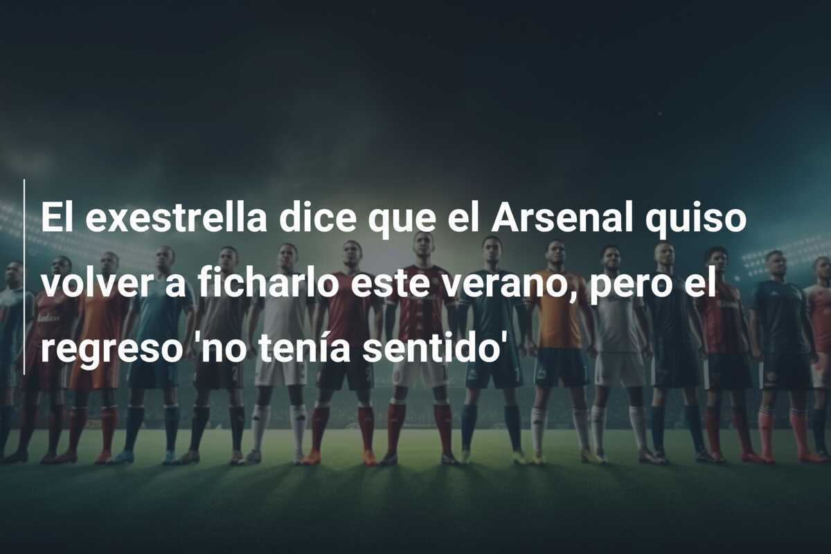 El exestrella dice que el Arsenal quiso volver a ficharlo este verano, pero el regreso ‘no tenía sentido’
