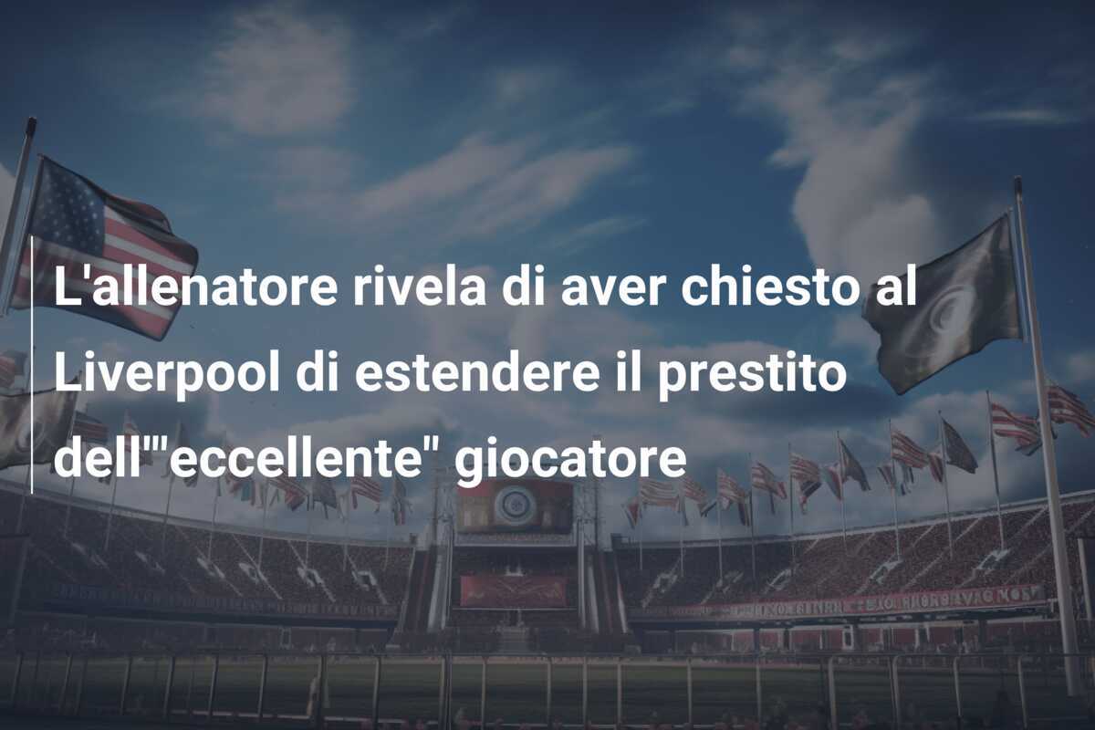 L'allenatore rivela di aver chiesto al Liverpool di estendere il prestito dell'"eccellente" giocatore