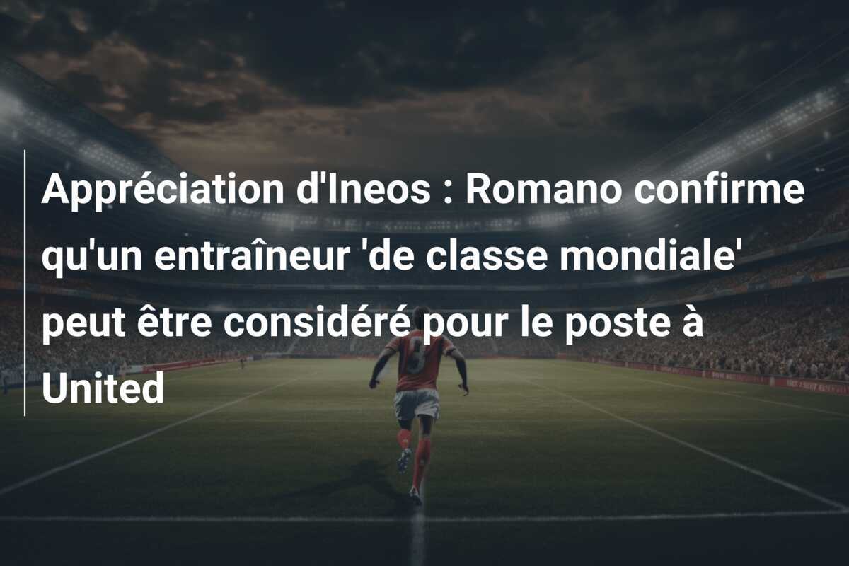 Appréciation d'Ineos : Romano confirme qu'un entraîneur 'de classe mondiale' peut être considéré pour le poste à United