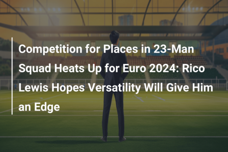 Competition for Places in 23-Man Squad Heats Up for Euro 2024: Rico Lewis Hopes Versatility Will Give Him an Edge