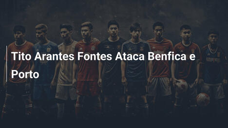 Tito Arantes Fontes Ataca Benfica e Porto