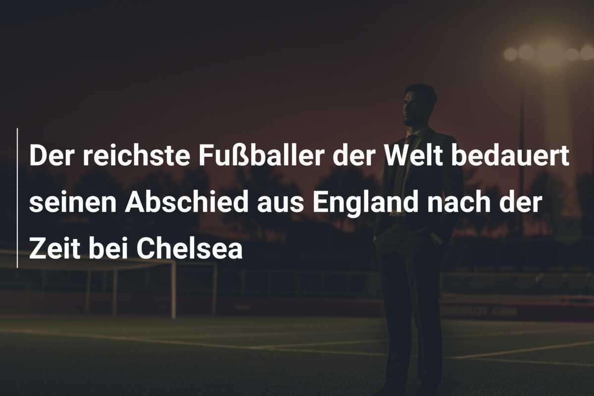 Der reichste Fußballer der Welt bedauert seinen Abschied aus England nach der Zeit bei Chelsea