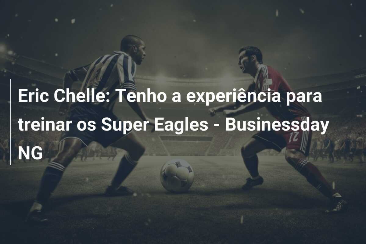 Eric Chelle: Tenho a experiência para treinar os Super Eagles - Businessday NG
