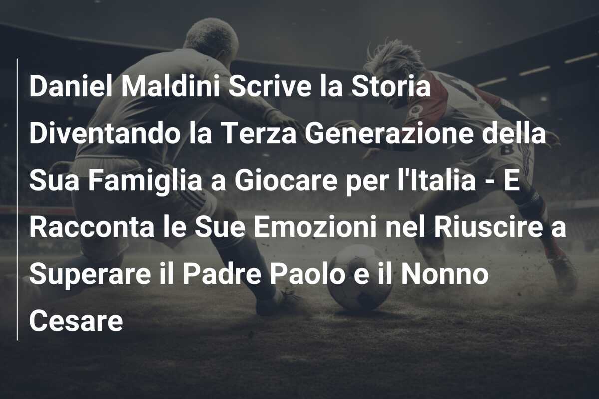 Daniel Maldini Scrive la Storia Diventando la Terza Generazione della Sua Famiglia a Giocare per l'Italia - E Racconta le Sue Emozioni nel Riuscire a Superare il Padre Paolo e il Nonno Cesare