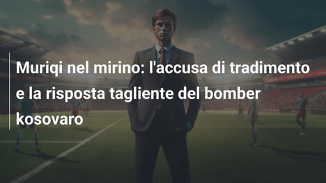 Muriqi nel mirino: l'accusa di tradimento e la risposta tagliente del bomber kosovaro