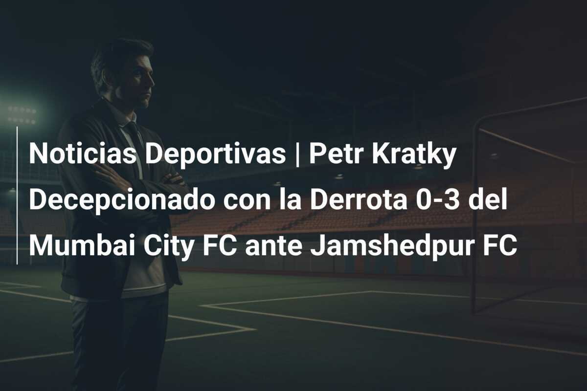 Noticias Deportivas | Petr Kratky Decepcionado con la Derrota 0-3 del Mumbai City FC ante Jamshedpur FC