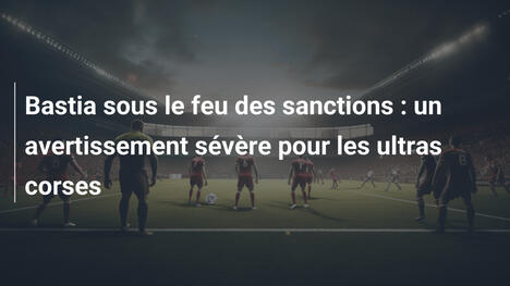 Bastia sous le feu des sanctions : un avertissement sévère pour les ultras corses