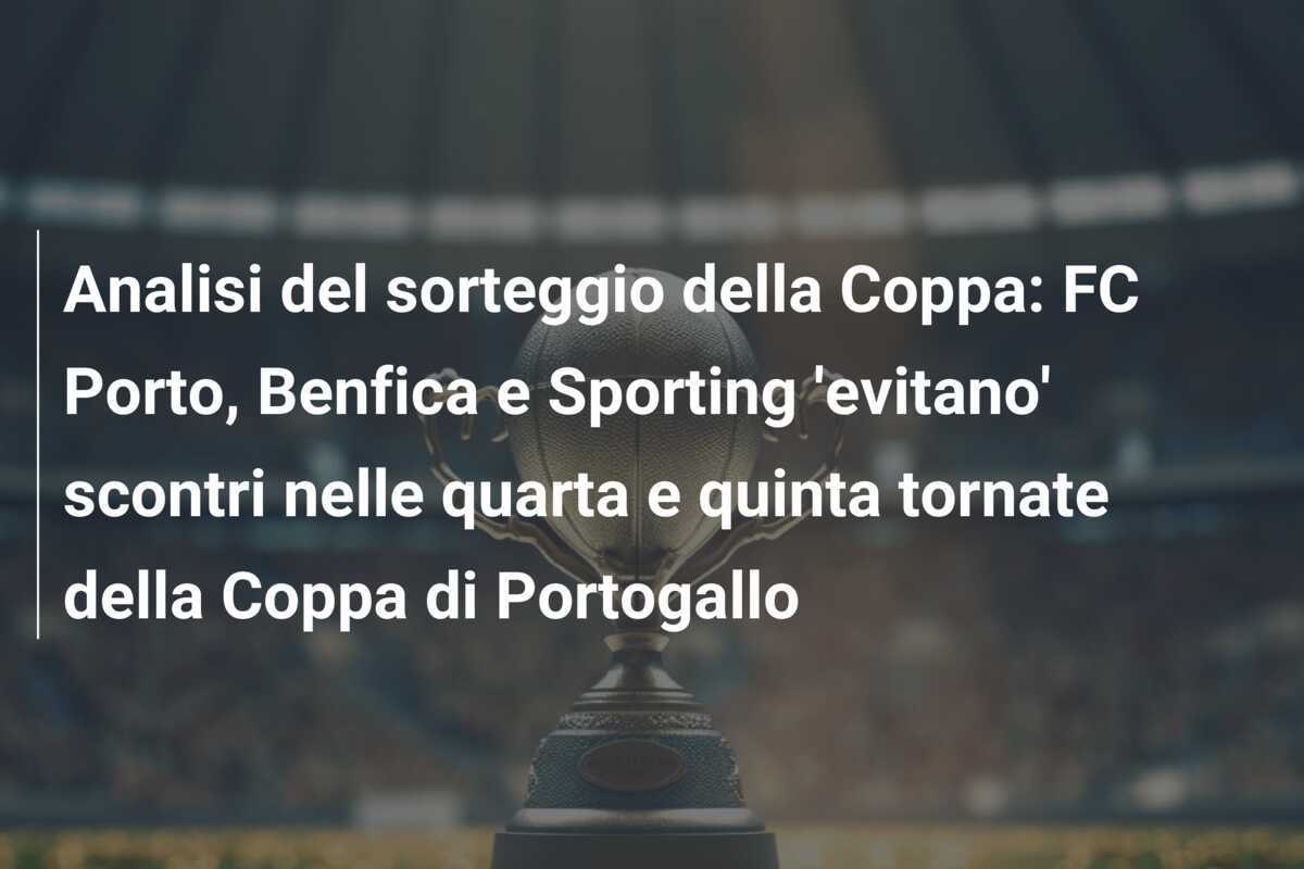 Analisi del sorteggio della Coppa: FC Porto, Benfica e Sporting 'evitano' scontri nelle quarta e quinta tornate della Coppa di Portogallo