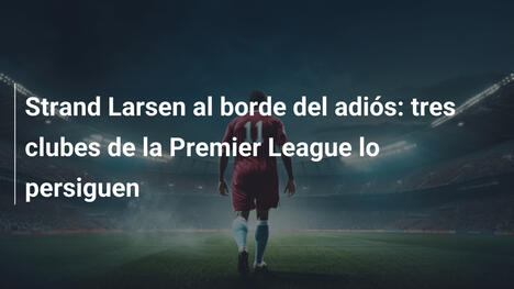 Strand Larsen al borde del adiós: tres clubes de la Premier League lo persiguen