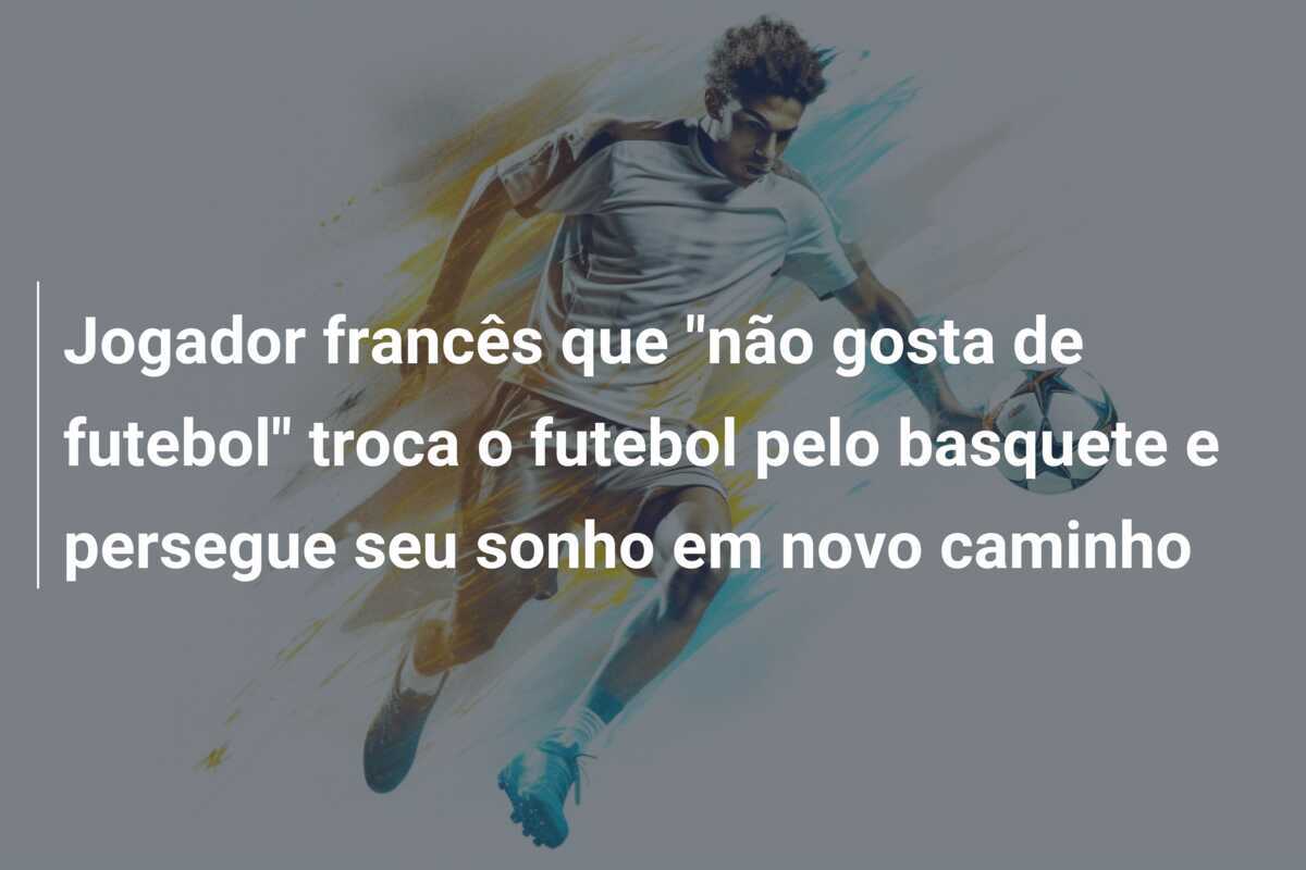 Jogador francês que "não gosta de futebol" troca o futebol pelo basquete e persegue seu sonho em novo caminho