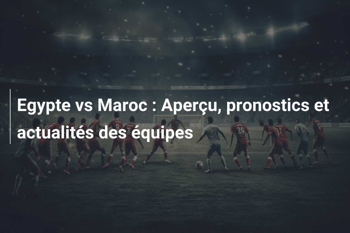Egypte vs Maroc : Aperçu, pronostics et actualités des équipes