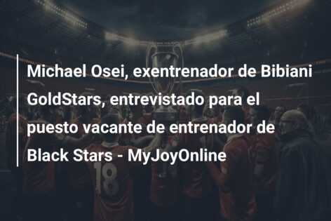 Michael Osei, exentrenador de Bibiani GoldStars, entrevistado para el puesto vacante de entrenador de Black Stars – MyJoyOnline