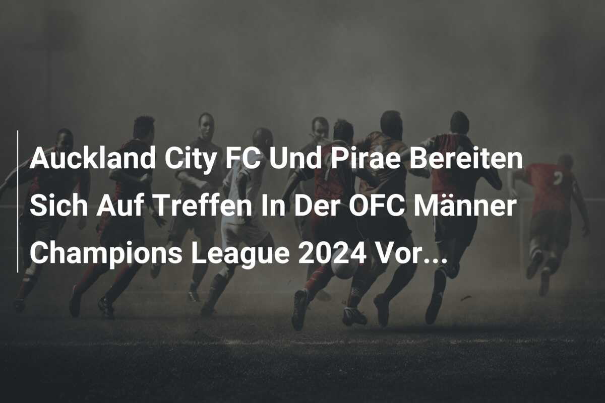 Auckland City FC Und Pirae Bereiten Sich Auf Treffen In Der OFC Männer Champions League 2024 Vor…