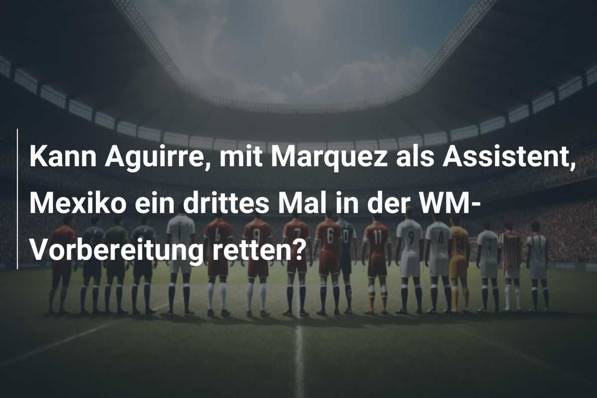 Kann Aguirre, mit Marquez als Assistent, Mexiko ein drittes Mal in der WM-Vorbereitung retten?