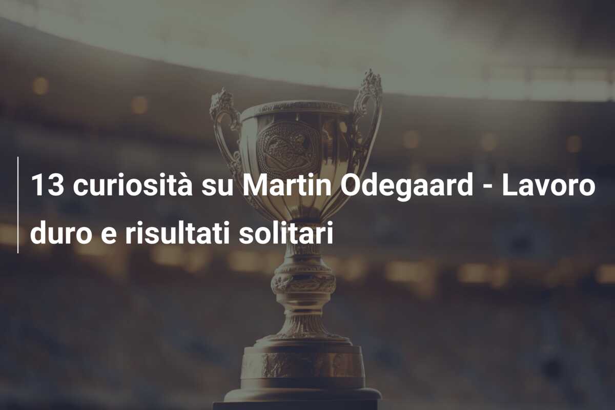 13 curiosità su Martin Odegaard – Lavoro duro e risultati solitari