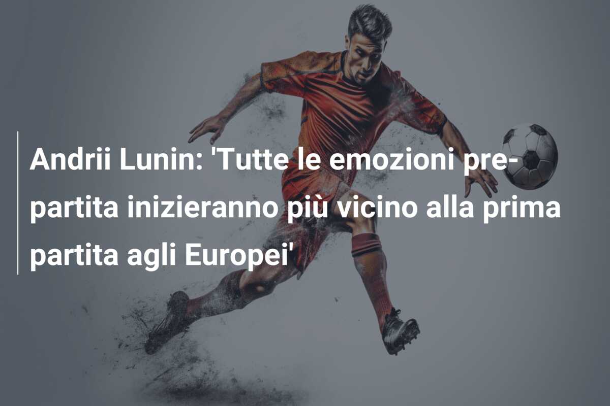 Andrii Lunin: ‘Tutte le emozioni pre-partita inizieranno più vicino alla prima partita agli Europei’
