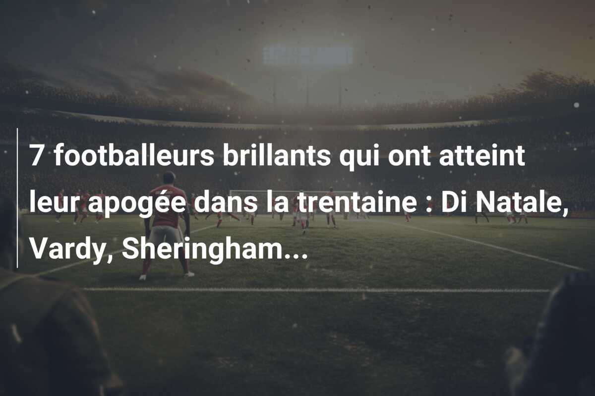 7 footballeurs brillants qui ont atteint leur apogée dans la trentaine : Di Natale, Vardy, Sheringham…