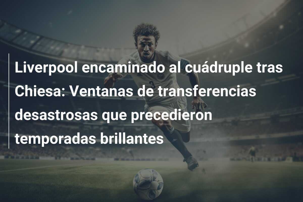 Liverpool encaminado al cuádruple tras Chiesa: Ventanas de transferencias desastrosas que precedieron temporadas brillantes