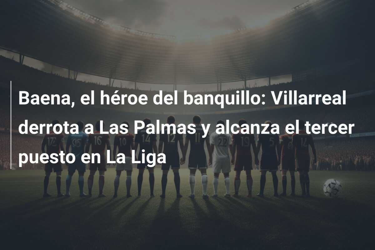 Baena, el héroe del banquillo: Villarreal derrota a Las Palmas y alcanza el tercer puesto en La Liga