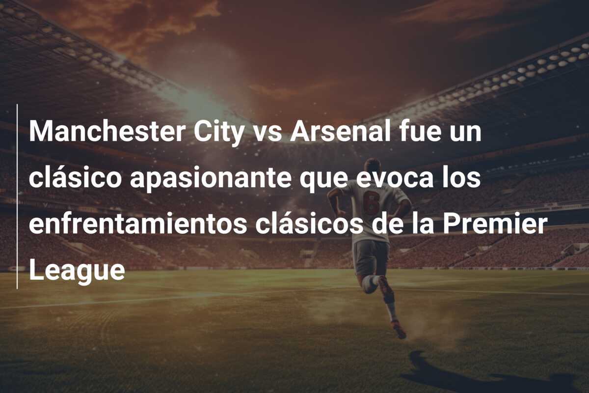 Manchester City vs Arsenal fue un clásico apasionante que evoca los enfrentamientos clásicos de la Premier League