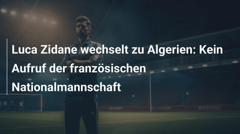 Luca Zidane wechselt zu Algerien: Kein Aufruf der französischen Nationalmannschaft