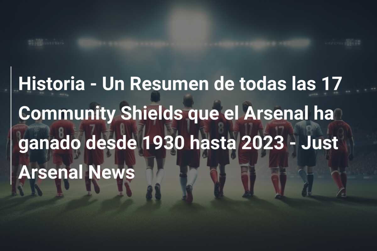 Historia - Un Resumen de todas las 17 Community Shields que el Arsenal ha ganado desde 1930 hasta 2023 - Just Arsenal News
