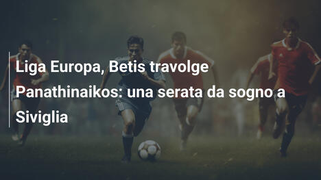 Liga Europa, Betis travolge Panathinaikos: una serata da sogno a Siviglia
