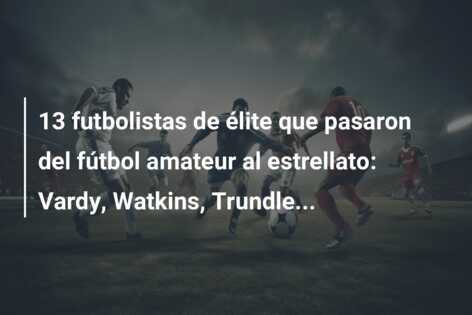 13 futbolistas de élite que pasaron del fútbol amateur al estrellato: Vardy, Watkins, Trundle…