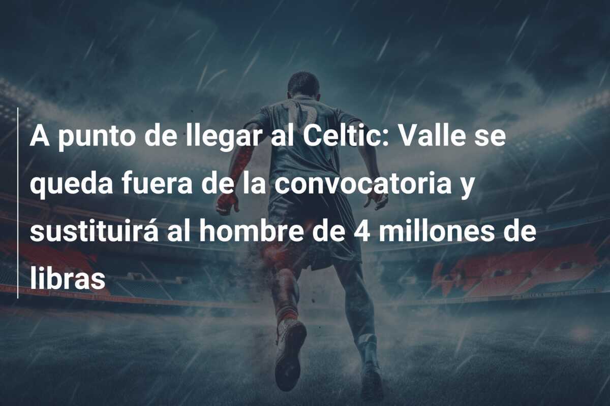 A punto de llegar al Celtic: Valle se queda fuera de la convocatoria y sustituirá al hombre de 4 millones de libras