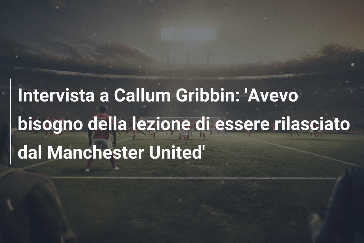 Intervista a Callum Gribbin: 'Avevo bisogno della lezione di essere rilasciato dal Manchester United'