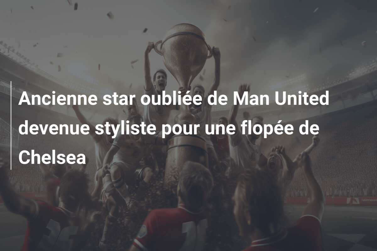 Ancienne star oubliée de Man United devenue styliste pour une flopée de Chelsea