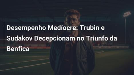 Desempenho Medíocre: Trubin e Sudakov Decepcionam no Triunfo da Benfica