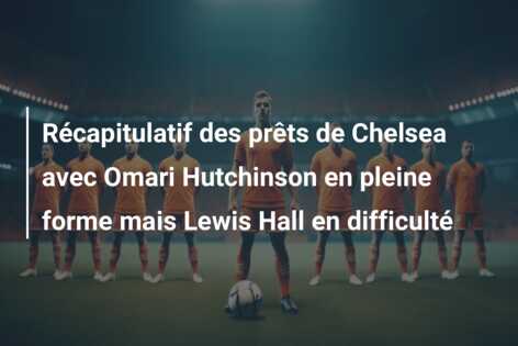 Récapitulatif des prêts de Chelsea avec Omari Hutchinson en pleine forme mais Lewis Hall en difficulté