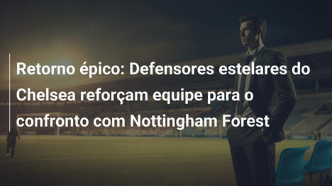 Retorno épico: Defensores estelares do Chelsea reforçam equipe para o confronto com Nottingham Forest